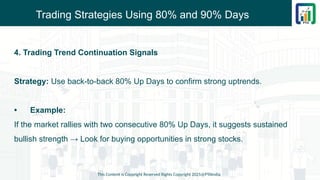 Trading Strategies Using 80% and 90% Days
4. Trading Trend Continuation Signals
Strategy: Use back-to-back 80% Up Days to confirm strong uptrends.
• Example:
If the market rallies with two consecutive 80% Up Days, it suggests sustained
bullish strength → Look for buying opportunities in strong stocks.
This Content is Copyright Reserved Rights Copyright 2025@PTAIndia
 