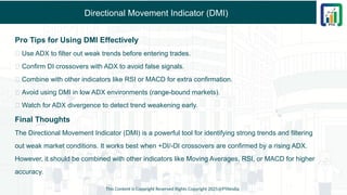 Directional Movement Indicator (DMI)
Pro Tips for Using DMI Effectively
✅ Use ADX to filter out weak trends before entering trades.
✅ Confirm DI crossovers with ADX to avoid false signals.
✅ Combine with other indicators like RSI or MACD for extra confirmation.
✅ Avoid using DMI in low ADX environments (range-bound markets).
✅ Watch for ADX divergence to detect trend weakening early.
Final Thoughts
The Directional Movement Indicator (DMI) is a powerful tool for identifying strong trends and filtering
out weak market conditions. It works best when +DI/-DI crossovers are confirmed by a rising ADX.
However, it should be combined with other indicators like Moving Averages, RSI, or MACD for higher
accuracy.
This Content is Copyright Reserved Rights Copyright 2025@PTAIndia
 