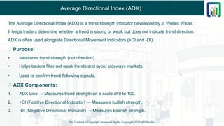 Average Directional Index (ADX)
The Average Directional Index (ADX) is a trend strength indicator developed by J. Welles Wilder.
It helps traders determine whether a trend is strong or weak but does not indicate trend direction.
ADX is often used alongside Directional Movement Indicators (+DI and -DI).
✅ Purpose:
• Measures trend strength (not direction).
• Helps traders filter out weak trends and avoid sideways markets.
• Used to confirm trend-following signals.
✅ ADX Components:
1. ADX Line → Measures trend strength on a scale of 0 to 100.
2. +DI (Positive Directional Indicator) → Measures bullish strength.
3. -DI (Negative Directional Indicator) → Measures bearish strength.
This Content is Copyright Reserved Rights Copyright 2025@PTAIndia
 