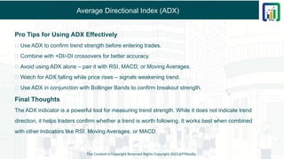Average Directional Index (ADX)
Pro Tips for Using ADX Effectively
✅ Use ADX to confirm trend strength before entering trades.
✅ Combine with +DI/-DI crossovers for better accuracy.
✅ Avoid using ADX alone – pair it with RSI, MACD, or Moving Averages.
✅ Watch for ADX falling while price rises – signals weakening trend.
✅ Use ADX in conjunction with Bollinger Bands to confirm breakout strength.
Final Thoughts
The ADX indicator is a powerful tool for measuring trend strength. While it does not indicate trend
direction, it helps traders confirm whether a trend is worth following. It works best when combined
with other indicators like RSI, Moving Averages, or MACD.
This Content is Copyright Reserved Rights Copyright 2025@PTAIndia
 