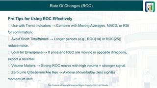 Rate Of Changes (ROC)
Pro Tips for Using ROC Effectively
✅ Use with Trend Indicators → Combine with Moving Averages, MACD, or RSI
for confirmation.
✅ Avoid Short Timeframes → Longer periods (e.g., ROC(14) or ROC(25))
reduce noise.
✅ Look for Divergence → If price and ROC are moving in opposite directions,
expect a reversal.
✅ Volume Matters → Strong ROC moves with high volume = stronger signal.
✅ Zero Line Crossovers Are Key → A move above/below zero signals
momentum shift.
This Content is Copyright Reserved Rights Copyright 2025@PTAIndia
 