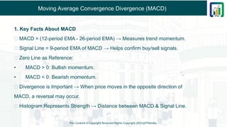 Moving Average Convergence Divergence (MACD)
1. Key Facts About MACD
✅ MACD = (12-period EMA - 26-period EMA) → Measures trend momentum.
✅ Signal Line = 9-period EMA of MACD → Helps confirm buy/sell signals.
✅ Zero Line as Reference:
• MACD > 0: Bullish momentum.
• MACD < 0: Bearish momentum.
✅ Divergence is Important → When price moves in the opposite direction of
MACD, a reversal may occur.
✅ Histogram Represents Strength → Distance between MACD & Signal Line.
This Content is Copyright Reserved Rights Copyright 2025@PTAIndia
 
