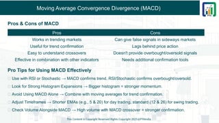 Moving Average Convergence Divergence (MACD)
Pros & Cons of MACD
Pro Tips for Using MACD Effectively
✅ Use with RSI or Stochastic → MACD confirms trend, RSI/Stochastic confirms overbought/oversold.
✅ Look for Strong Histogram Expansions → Bigger histogram = stronger momentum.
✅ Avoid Using MACD Alone → Combine with moving averages for trend confirmation.
✅ Adjust Timeframes → Shorter EMAs (e.g., 5 & 20) for day trading, standard (12 & 26) for swing trading.
✅ Check Volume Alongside MACD → High volume with MACD crossover = stronger confirmation.
This Content is Copyright Reserved Rights Copyright 2025@PTAIndia
Pros Cons
Works in trending markets Can give false signals in sideways markets
Useful for trend confirmation Lags behind price action
Easy to understand crossovers Doesn't provide overbought/oversold signals
Effective in combination with other indicators Needs additional confirmation tools
 