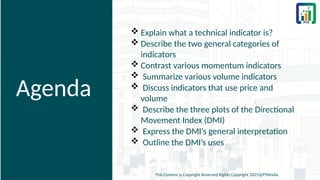 Agenda
 Explain what a technical indicator is?
 Describe the two general categories of
indicators
 Contrast various momentum indicators
 Summarize various volume indicators
 Discuss indicators that use price and
volume
 Describe the three plots of the Directional
Movement Index (DMI)
 Express the DMI’s general interpretation
 Outline the DMI’s uses
This Content is Copyright Reserved Rights Copyright 2025@PTAIndia
 