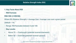 Relative Strength Index (RSI)
1. Key Facts About RSI
✅ RSI Formula:
RSI=100−(1+RS100)
Where RS (Relative Strength) = Average Gain / Average Loss over a given period
(default = 14).
✅ Range: RSI fluctuates between 0 and 100.
✅ Key Levels:
• Above 70 → Overbought (potential reversal downward).
• Below 30 → Oversold (potential reversal upward).
This Content is Copyright Reserved Rights Copyright 2025@PTAIndia
 