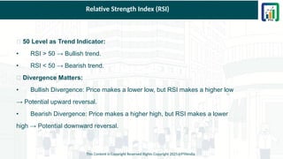 Relative Strength Index (RSI)
✅ 50 Level as Trend Indicator:
• RSI > 50 → Bullish trend.
• RSI < 50 → Bearish trend.
✅ Divergence Matters:
• Bullish Divergence: Price makes a lower low, but RSI makes a higher low
→ Potential upward reversal.
• Bearish Divergence: Price makes a higher high, but RSI makes a lower
high → Potential downward reversal.
This Content is Copyright Reserved Rights Copyright 2025@PTAIndia
 