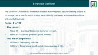 Stochastic Oscillator
The Stochastic Oscillator is a momentum indicator that compares a security's closing price to its
price range over a specific period. It helps traders identify overbought and oversold conditions
and potential reversals.
Range: 0 to 100
✅ Key Levels:
• Above 80 → Overbought (potential downward reversal).
• Below 20 → Oversold (potential upward reversal).
✅ Two Main Components:
• %K Line → Fast-moving main line.
• %D Line → Slower signal line (3-period moving average of %K).
This Content is Copyright Reserved Rights Copyright 2025@PTAIndia
 