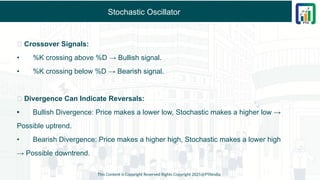Stochastic Oscillator
✅ Crossover Signals:
• %K crossing above %D → Bullish signal.
• %K crossing below %D → Bearish signal.
✅ Divergence Can Indicate Reversals:
• Bullish Divergence: Price makes a lower low, Stochastic makes a higher low →
Possible uptrend.
• Bearish Divergence: Price makes a higher high, Stochastic makes a lower high
→ Possible downtrend.
This Content is Copyright Reserved Rights Copyright 2025@PTAIndia
 