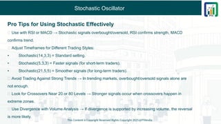 Stochastic Oscillator
Pro Tips for Using Stochastic Effectively
✅ Use with RSI or MACD → Stochastic signals overbought/oversold, RSI confirms strength, MACD
confirms trend.
✅ Adjust Timeframes for Different Trading Styles:
• Stochastic(14,3,3) = Standard setting.
• Stochastic(5,3,3) = Faster signals (for short-term traders).
• Stochastic(21,5,5) = Smoother signals (for long-term traders).
✅ Avoid Trading Against Strong Trends → In trending markets, overbought/oversold signals alone are
not enough.
✅ Look for Crossovers Near 20 or 80 Levels → Stronger signals occur when crossovers happen in
extreme zones.
✅ Use Divergence with Volume Analysis → If divergence is supported by increasing volume, the reversal
is more likely.
This Content is Copyright Reserved Rights Copyright 2025@PTAIndia
 