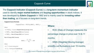 Coppock Curve
This Content is Copyright Reserved Rights Copyright 2025@PTAIndia
Where:
• ROC (Rate of Change) measures the
percentage change in price over 14 & 11
months.
• WMA (Weighted Moving Average)
smooths out fluctuations over 10 months.
The Coppock Indicator (Coppock Curve) is a long-term momentum indicator
used to identify major market bottoms and buying opportunities in stock indices. It
was developed by Edwin Coppock in 1962 and is mainly used for investing rather
than trading, as it focuses on long-term trends.
 