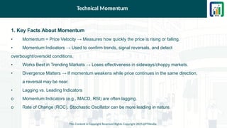 Technical Momentum
1. Key Facts About Momentum
• Momentum = Price Velocity → Measures how quickly the price is rising or falling.
• Momentum Indicators → Used to confirm trends, signal reversals, and detect
overbought/oversold conditions.
• Works Best in Trending Markets → Loses effectiveness in sideways/choppy markets.
• Divergence Matters → If momentum weakens while price continues in the same direction,
a reversal may be near.
• Lagging vs. Leading Indicators
o Momentum Indicators (e.g., MACD, RSI) are often lagging.
o Rate of Change (ROC), Stochastic Oscillator can be more leading in nature.
This Content is Copyright Reserved Rights Copyright 2025@PTAIndia
 