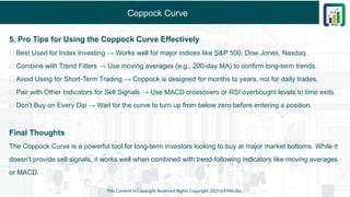 Coppock Curve
5. Pro Tips for Using the Coppock Curve Effectively
✅ Best Used for Index Investing → Works well for major indices like S&P 500, Dow Jones, Nasdaq.
✅ Combine with Trend Filters → Use moving averages (e.g., 200-day MA) to confirm long-term trends.
✅ Avoid Using for Short-Term Trading → Coppock is designed for months to years, not for daily trades.
✅ Pair with Other Indicators for Sell Signals → Use MACD crossovers or RSI overbought levels to time exits.
✅ Don’t Buy on Every Dip → Wait for the curve to turn up from below zero before entering a position.
Final Thoughts
The Coppock Curve is a powerful tool for long-term investors looking to buy at major market bottoms. While it
doesn’t provide sell signals, it works well when combined with trend-following indicators like moving averages
or MACD.
This Content is Copyright Reserved Rights Copyright 2025@PTAIndia
 