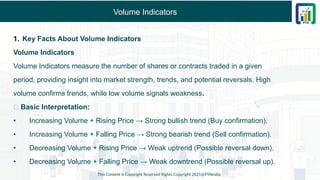 Volume Indicators
1. Key Facts About Volume Indicators
Volume Indicators
Volume Indicators measure the number of shares or contracts traded in a given
period, providing insight into market strength, trends, and potential reversals. High
volume confirms trends, while low volume signals weakness.
✅ Basic Interpretation:
• Increasing Volume + Rising Price → Strong bullish trend (Buy confirmation).
• Increasing Volume + Falling Price → Strong bearish trend (Sell confirmation).
• Decreasing Volume + Rising Price → Weak uptrend (Possible reversal down).
• Decreasing Volume + Falling Price → Weak downtrend (Possible reversal up).
This Content is Copyright Reserved Rights Copyright 2025@PTAIndia
 