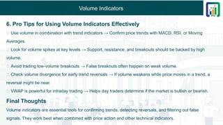 Volume Indicators
6. Pro Tips for Using Volume Indicators Effectively
✅ Use volume in combination with trend indicators → Confirm price trends with MACD, RSI, or Moving
Averages.
✅ Look for volume spikes at key levels → Support, resistance, and breakouts should be backed by high
volume.
✅ Avoid trading low-volume breakouts → False breakouts often happen on weak volume.
✅ Check volume divergence for early trend reversals → If volume weakens while price moves in a trend, a
reversal might be near.
✅ VWAP is powerful for intraday trading → Helps day traders determine if the market is bullish or bearish.
Final Thoughts
Volume indicators are essential tools for confirming trends, detecting reversals, and filtering out false
signals. They work best when combined with price action and other technical indicators.
 