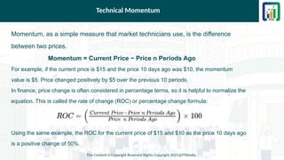 Technical Momentum
Momentum, as a simple measure that market technicians use, is the difference
between two prices.
Momentum = Current Price − Price n Periods Ago
For example, if the current price is $15 and the price 10 days ago was $10, the momentum
value is $5. Price changed positively by $5 over the previous 10 periods.
In finance, price change is often considered in percentage terms, so it is helpful to normalize the
equation. This is called the rate of change (ROC) or percentage change formula:
Using the same example, the ROC for the current price of $15 and $10 as the price 10 days ago
is a positive change of 50%.
This Content is Copyright Reserved Rights Copyright 2025@PTAIndia
 