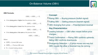 On-Balance Volume (OBV)
This Content is Copyright Reserved Rights Copyright 2025@PTAIndia
✅ Concept:
 Rising OBV → Buying pressure (bullish signal)
 Falling OBV → Selling pressure (bearish signal)
 OBV diverging from price → Potential trend reversal
✅ Key Characteristics:
 Leading Indicator → OBV often moves before price
changes.
 Trend Confirmation → Rising OBV confirms uptrends;
falling OBV confirms downtrends.
 Divergence Detection → If price moves one way but
OBV moves the other, a reversal may be coming.
 