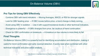 On-Balance Volume (OBV)
Pro Tips for Using OBV Effectively
✅ Combine OBV with trend indicators → Moving Averages, MACD, or RSI for stronger signals.
✅ Look for OBV leading price → If OBV moves before price, a trend change is likely coming.
✅ Avoid using OBV in isolation → Use it with support/resistance levels or other technical indicators.
✅ Divergence is powerful → If OBV diverges from price, be cautious of trend continuation.
✅ Check for OBV confirmation on breakouts → A breakout on low volume is more likely to fail.
Final Thoughts
On-Balance Volume (OBV) is a powerful tool for identifying accumulation and distribution, making it
useful for trend confirmation and early reversal detection. It works best when combined with other
technical indicators and price action analysis.
This Content is Copyright Reserved Rights Copyright 2025@PTAIndia
 