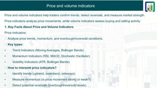 Price and volume indicators
Price and volume indicators help traders confirm trends, detect reversals, and measure market strength.
Price indicators analyze price movements, while volume indicators assess buying and selling activity.
1. Key Facts About Price and Volume Indicators
Price Indicators:
✅ Analyze price trends, momentum, and overbought/oversold conditions.
✅ Key types:
• Trend Indicators (Moving Averages, Bollinger Bands)
• Momentum Indicators (RSI, MACD, Stochastic Oscillator)
• Volatility Indicators (ATR, Bollinger Bands)
✅ How to interpret price indicators?
• Identify trends (uptrend, downtrend, sideways).
• Measure momentum (is price movement strong or weak?).
• Detect potential reversals (overbought/oversold levels).
 