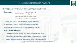 Accumulation/Distribution (A/D) Line
Key Facts About the Accumulation/Distribution (A/D) Line
✅ Formula:
• A rising A/D Line → Accumulation (Buying pressure).
• A falling A/D Line → Distribution (Selling pressure).
• A/D divergence from price → Potential trend reversal.
✅ Key Characteristics:
• Tracks cumulative buying and selling pressure over time.
• Combines price and volume to gauge the strength of a trend.
• Helps confirm uptrends, downtrends, and potential reversals.
This Content is Copyright Reserved Rights Copyright 2025@PTAIndia
 