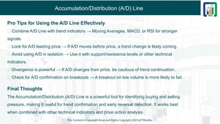 Accumulation/Distribution (A/D) Line
Pro Tips for Using the A/D Line Effectively
✅ Combine A/D Line with trend indicators → Moving Averages, MACD, or RSI for stronger
signals.
✅ Look for A/D leading price → If A/D moves before price, a trend change is likely coming.
✅ Avoid using A/D in isolation → Use it with support/resistance levels or other technical
indicators.
✅ Divergence is powerful → If A/D diverges from price, be cautious of trend continuation.
✅ Check for A/D confirmation on breakouts → A breakout on low volume is more likely to fail.
Final Thoughts
The Accumulation/Distribution (A/D) Line is a powerful tool for identifying buying and selling
pressure, making it useful for trend confirmation and early reversal detection. It works best
when combined with other technical indicators and price action analysis.
This Content is Copyright Reserved Rights Copyright 2025@PTAIndia
 