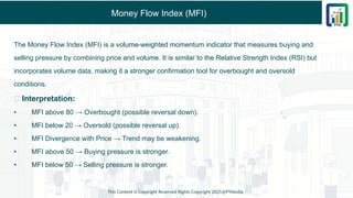 Money Flow Index (MFI)
The Money Flow Index (MFI) is a volume-weighted momentum indicator that measures buying and
selling pressure by combining price and volume. It is similar to the Relative Strength Index (RSI) but
incorporates volume data, making it a stronger confirmation tool for overbought and oversold
conditions.
✅ Interpretation:
• MFI above 80 → Overbought (possible reversal down).
• MFI below 20 → Oversold (possible reversal up).
• MFI Divergence with Price → Trend may be weakening.
• MFI above 50 → Buying pressure is stronger.
• MFI below 50 → Selling pressure is stronger.
This Content is Copyright Reserved Rights Copyright 2025@PTAIndia
 