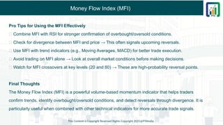 Money Flow Index (MFI)
Pro Tips for Using the MFI Effectively
✅ Combine MFI with RSI for stronger confirmation of overbought/oversold conditions.
✅ Check for divergence between MFI and price → This often signals upcoming reversals.
✅ Use MFI with trend indicators (e.g., Moving Averages, MACD) for better trade execution.
✅ Avoid trading on MFI alone → Look at overall market conditions before making decisions.
✅ Watch for MFI crossovers at key levels (20 and 80) → These are high-probability reversal points.
Final Thoughts
The Money Flow Index (MFI) is a powerful volume-based momentum indicator that helps traders
confirm trends, identify overbought/oversold conditions, and detect reversals through divergence. It is
particularly useful when combined with other technical indicators for more accurate trade signals.
This Content is Copyright Reserved Rights Copyright 2025@PTAIndia
 