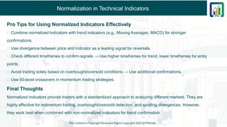 Normalization in Technical Indicators
Pro Tips for Using Normalized Indicators Effectively
✅ Combine normalized indicators with trend indicators (e.g., Moving Averages, MACD) for stronger
confirmations.
✅ Use divergence between price and indicator as a leading signal for reversals.
✅ Check different timeframes to confirm signals → Use higher timeframes for trend, lower timeframes for entry
points.
✅ Avoid trading solely based on overbought/oversold conditions → Use additional confirmations.
✅ Use 50-level crossovers in momentum trading strategies.
Final Thoughts
Normalized indicators provide traders with a standardized approach to analyzing different markets. They are
highly effective for momentum trading, overbought/oversold detection, and spotting divergences. However,
they work best when combined with non-normalized indicators for trend confirmation.
This Content is Copyright Reserved Rights Copyright 2025@PTAIndia
 