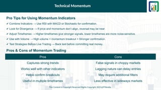 Technical Momentum
Pro Tips for Using Momentum Indicators
✔ Combine Indicators → Use RSI with MACD or Stochastic for confirmation.
✔ Look for Divergence → If price and momentum don’t align, reversal may be near.
✔ Adjust Timeframes → Higher timeframes give stronger signals, lower timeframes are more noise-sensitive.
✔ Use with Volume → High volume + momentum breakout = Stronger confirmation.
✔ Test Strategies Before Live Trading → Back test before committing real money.
Pros & Cons of Momentum Trading
This Content is Copyright Reserved Rights Copyright 2025@PTAIndia
Pros Cons
Captures strong trends False signals in choppy markets
Works well with other indicators Lagging nature can delay entries
Helps confirm breakouts May require additional filters
Useful in multiple timeframes Less effective in sideways markets
 