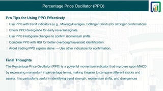 Percentage Price Oscillator (PPO)
Pro Tips for Using PPO Effectively
✅ Use PPO with trend indicators (e.g., Moving Averages, Bollinger Bands) for stronger confirmations.
✅ Check PPO divergence for early reversal signals.
✅ Use PPO Histogram changes to confirm momentum shifts.
✅ Combine PPO with RSI for better overbought/oversold identification.
✅ Avoid trading PPO signals alone → Use other indicators for confirmation.
Final Thoughts
The Percentage Price Oscillator (PPO) is a powerful momentum indicator that improves upon MACD
by expressing momentum in percentage terms, making it easier to compare different stocks and
assets. It is particularly useful in identifying trend strength, momentum shifts, and divergences
 