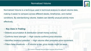 Normalized Volume
Normalized Volume is a technique used in technical analysis to adjust volume data,
making it easier to compare across different stocks, timeframes, and market
conditions. By standardizing volume, traders can identify unusual activity more
effectively.
✅ Key Uses in Trading:
• Detects accumulation & distribution (smart money activity).
• Confirms trend strength → High volume confirms price direction.
• Identifies breakout potential → High volume often precedes price movement.
• Filters false breakouts → If volume is low, price moves might be weak.
This Content is Copyright Reserved Rights Copyright 2025@PTAIndia
 