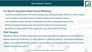 Normalized Volume
Pro Tips for Using Normalized Volume Effectively
✅ Combine normalized volume with trend indicators (e.g., Moving Averages, MACD) to confirm signals.
✅ Look for spikes in normalized volume to detect breakouts and institutional activity.
✅ Use normalized volume with RSI or Stochastics to confirm overbought/oversold levels.
✅ Monitor divergence between price and volume for early trend reversal signals.
✅ Be cautious of news-related volume spikes that may cause short-lived moves.
Final Thoughts
Normalized Volume provides a clearer picture of market participation by adjusting for scale differences
between assets and timeframes. It is highly effective in detecting breakouts, accumulation/distribution
patterns, and trend confirmations. However, it should always be used alongside price action and other
indicators to avoid false signals.
This Content is Copyright Reserved Rights Copyright 2025@PTAIndia
 