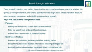 Trend Strength Indicators
Trend strength indicators help traders determine how strong and sustainable a trend is, whether it is
gaining or losing momentum, and when a potential reversal might occur. These indicators measure
price movement consistency and volatility to assess trend strength.
Key Facts About Trend Strength Indicators
✅ Purpose:
• Identify the strength of a current trend (bullish/bearish).
• Filter out weak trends and avoid false breakouts.
• Confirm trend continuation or potential reversal.
✅ Key Uses in Trading:
• Confirms trend direction and strength before entering trades.
• Helps filter out sideways markets where trend-following strategies fail.
• Assists in determining stop-loss placement based on trend strength.
This Content is Copyright Reserved Rights Copyright 2025@PTAIndia
 