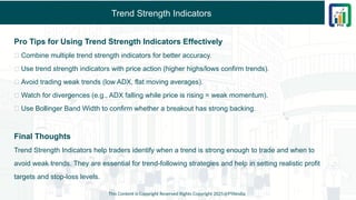Trend Strength Indicators
Pro Tips for Using Trend Strength Indicators Effectively
✅ Combine multiple trend strength indicators for better accuracy.
✅ Use trend strength indicators with price action (higher highs/lows confirm trends).
✅ Avoid trading weak trends (low ADX, flat moving averages).
✅ Watch for divergences (e.g., ADX falling while price is rising = weak momentum).
✅ Use Bollinger Band Width to confirm whether a breakout has strong backing.
Final Thoughts
Trend Strength Indicators help traders identify when a trend is strong enough to trade and when to
avoid weak trends. They are essential for trend-following strategies and help in setting realistic profit
targets and stop-loss levels.
This Content is Copyright Reserved Rights Copyright 2025@PTAIndia
 