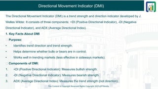 Directional Movement Indicator (DMI)
The Directional Movement Indicator (DMI) is a trend strength and direction indicator developed by J.
Welles Wilder. It consists of three components: +DI (Positive Directional Indicator), -DI (Negative
Directional Indicator), and ADX (Average Directional Index).
1. Key Facts About DMI
✅ Purpose:
• Identifies trend direction and trend strength.
• Helps determine whether bulls or bears are in control.
• Works well in trending markets (less effective in sideways markets).
✅ Components of DMI:
1. +DI (Positive Directional Indicator): Measures bullish strength.
2. -DI (Negative Directional Indicator): Measures bearish strength.
3. ADX (Average Directional Index): Measures the trend strength (not direction).
This Content is Copyright Reserved Rights Copyright 2025@PTAIndia
 