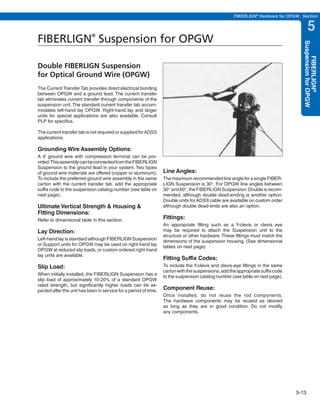 PREVIOUS        SECTION CONTENTS          SEARCH    NEXT

                                                                                                     FIBERLIGN® Hardware for OPGW: Section


                                                                                                                                         5
FIBERLIGN Suspension for OPGW
                            ®




                                                                                                                                    Suspension for OPGW
                                                                                                                                        FIBERLIGN®
Double FIBERLIGN Suspension
for Optical Ground Wire (OPGW)
The Current Transfer Tab provides direct electrical bonding
between OPGW and a ground lead. The current transfer
tab eliminates current transfer through components of the
suspension unit. The standard current transfer tab accom-
modates left-hand lay OPGW. Right-hand lay and larger
units for special applications are also available. Consult
PLP for specifics.

The current transfer tab is not required or supplied for ADSS
applications.

Grounding Wire Assembly Options:
A 4' ground wire with compression terminal can be pro-
vided.This assembly can be connected from the FIBERLIGN
Suspension to the ground lead in your system. Two types
of ground wire materials are offered (copper or aluminum).        Line Angles:
To include the preferred ground wire assembly in the same         The maximum recommended line angle for a single FIBER-
carton with the current transfer tab, add the appropriate         LIGN Suspension is 30°. For OPGW line angles between
suffix code to the suspension catalog number (see table on        30° and 60°, the FIBERLIGN Suspension: Double is recom-
next page).                                                       mended, although double dead-ending is another option.
                                                                  Double units for ADSS cable are available on custom order
Ultimate Vertical Strength & Housing &                            although double dead-ends are also an option.
Fitting Dimensions:
Refer to dimensional table in this section.                       Fittings:
                                                                  An appropriate fitting such as a Y-clevis or clevis eye
Lay Direction:                                                    may be required to attach the Suspension unit to the
                                                                  structure or other hardware. These fittings must match the
Left-hand lay is standard although FIBERLIGN Suspension
                                                                  dimensions of the suspension housing. (See dimensional
or Support units for OPGW may be used on right-hand lay
                                                                  tables on next page)
OPGW at reduced slip loads, or custom ordered right-hand
lay units are available.
                                                                  Fitting Suffix Codes:
Slip Load:                                                        To include the Y-clevis and clevis-eye fittings in the same
                                                                  carton with the suspensions, add the appropriate suffix code
When initially installed, the FIBERLIGN Suspension has a
                                                                  to the suspension catalog number (see table on next page).
slip load of approximately 10-20% of a standard OPGW
rated strength, but significantly higher loads can be ex-
pected after the unit has been in service for a period of time.
                                                                  Component Reuse:
                                                                  Once installed, do not reuse the rod components.
                                                                  The hardware components may be reused as desired
                                                                  as long as they are in good condition. Do not modify
                                                                  any components.




                                                                                                                                 5-13
 