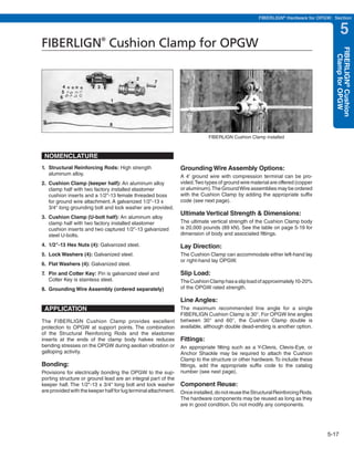 PREVIOUS       SECTION CONTENTS          SEARCH     NEXT

                                                                                                     FIBERLIGN® Hardware for OPGW: Section


                                                                                                                                        5
FIBERLIGN Cushion Clamp for OPGW
                              ®




                                                                                                                                    FIBERLIGN® Cushion
                                                                                                                                      Clamp for OPGW
                                            2
                                                    7
         4                3
         5
        6
                                  1




                                  8

                                                                             FIBERLIGN Cushion Clamp installed



 NOMENCLATURE
1. Structural Reinforcing Rods: High strength                    Grounding Wire Assembly Options:
   aluminum alloy.                                               A 4' ground wire with compression terminal can be pro-
2. Cushion Clamp (keeper half): An aluminum alloy                vided. Two types of ground wire material are offered (copper
   clamp half with two factory installed elastomer               or aluminum). The Ground Wire assemblies may be ordered
   cushion inserts and a 1/2"-13 female threaded boss            with the Cushion Clamp by adding the appropriate suffix
   for ground wire attachment. A galvanized 1/2"-13 x            code (see next page).
   3/4" long grounding bolt and lock washer are provided.
                                                                 Ultimate Vertical Strength & Dimensions:
3. Cushion Clamp (U-bolt half): An aluminum alloy
   clamp half with two factory installed elastomer               The ultimate vertical strength of the Cushion Clamp body
   cushion inserts and two captured 1/2"-13 galvanized           is 20,000 pounds (89 kN). See the table on page 5-19 for
   steel U-bolts.                                                dimension of body and associated fittings.

4. 1/2"-13 Hex Nuts (4): Galvanized steel.                       Lay Direction:
5. Lock Washers (4): Galvanized steel.                           The Cushion Clamp can accommodate either left-hand lay
                                                                 or right-hand lay OPGW.
6. Flat Washers (4): Galvanized steel.
7. Pin and Cotter Key: Pin is galvanized steel and               Slip Load:
   Cotter Key is stainless steel.                                The Cushion Clamp has a slip load of approximately 10-20%
8. Grounding Wire Assembly (ordered separately)                  of the OPGW rated strength.

                                                                 Line Angles:
 APPLICATION                                                     The maximum recommended line angle for a single
                                                                 FIBERLIGN Cushion Clamp is 30°. For OPGW line angles
The FIBERLIGN Cushion Clamp provides excellent                   between 30° and 60°, the Cushion Clamp double is
protection to OPGW at support points. The combination            available, although double dead-ending is another option.
of the Structural Reinforcing Rods and the elastomer
inserts at the ends of the clamp body halves reduces             Fittings:
bending stresses on the OPGW during aeolian vibration or         An appropriate fitting such as a Y-Clevis, Clevis-Eye, or
galloping activity.                                              Anchor Shackle may be required to attach the Cushion
                                                                 Clamp to the structure or other hardware. To include these
Bonding:                                                         fittings, add the appropriate suffix code to the catalog
Provisions for electrically bonding the OPGW to the sup-         number (see next page).
porting structure or ground lead are an integral part of the
keeper half. The 1/2"-13 x 3/4" long bolt and lock washer        Component Reuse:
are provided with the keeper half for lug terminal attachment.   Once installed, do not reuse the Structural Reinforcing Rods.
                                                                 The hardware components may be reused as long as they
                                                                 are in good condition. Do not modify any components.




                                                                                                                                 5-17
 