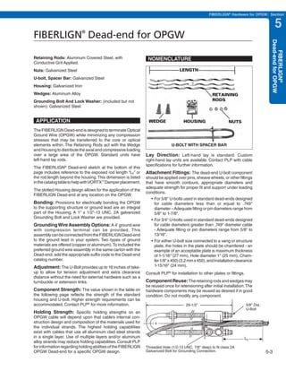 PREVIOUS         SECTION CONTENTS          SEARCH            NEXT

                                                                                                    FIBERLIGN® Hardware for OPGW: Section


                                                                                                                                              5
FIBERLIGN Dead-end for OPGW®




                                                                                                                                          Dead-end for OPGW
                                                                                                                                             FIBERLIGN®
Retaining Rods: Aluminum Covered Steel, with                    NOMENCLATURE
Conductive Grit Applied.
Nuts: Galvanized Steel
U-bolt, Spacer Bar: Galvanized Steel
Housing: Galvanized Iron
Wedges: Aluminum Alloy
Grounding Bolt And Lock Washer: (included but not
shown): Galvanized Steel


 APPLICATION
The FIBERLIGN Dead-end is designed to terminate Optical
Ground Wire (OPGW) while minimizing any compression
stresses that may be transferred to the core or optical
elements within. The Retaining Rods act with the Wedge                        U-BOLT WITH SPACER BAR
and Housing to distribute the axial and compressive loading
over a large area of the OPGW. Standard units have             Lay Direction: Left-hand lay is standard. Custom
left-hand lay rods.                                            right-hand lay units are available. Contact PLP with cable
                                                               specifications for further information.
The FIBERLIGN Dead-end sketch at the bottom of this
                 ®

page includes reference to the exposed rod length “LE” or      Attachment Fittings: The dead-end U-bolt component
the rod length beyond the housing. This dimension is listed    should be applied over pins, sheave wheels, or other fittings
in the catalog table to help with VORTX™ Damper placement.     that have smooth contours, appropriate diameters and
                                                               adequate strength for proper fit and support under loading
The slotted Housing design allows for the application of the
                                                               conditions.
FIBERLIGN Dead-end at any location on the OPGW.
                                                                  •	For	5/8"	U-bolts	used	in	standard	dead-ends	designed	
Bonding: Provisions for electrically bonding the OPGW               for cable diameters less than or equal to .749"
to the supporting structure or ground lead are an integral          diameter – Adequate fitting or pin diameters range from
part of the Housing. A 1" x 1/2"-13 UNC, 2A galvanized              5/8" to 1-7/8".
Grounding Bolt and Lock Washer are provided.
                                                                  •	For	3/4"	U-bolts	used	in	standard	dead-ends	designed	
Grounding Wire Assembly Options: A 4' ground wire                   for cable diameters greater than .749" diameter cable
with compression terminal can be provided. This                     - Adequate fitting or pin diameters range from 5/8" to
assembly can be connected from the FIBERLIGN Dead-end               13/16".
to the ground lead in your system. Two types of ground            •	For	either	U-bolt	size	connected	to	a	vang	or	structure	
materials are offered (copper or aluminum). To included the         plate, the holes in the plate should be chamfered - an
preferred ground wire assembly in the same carton with the          example of an acceptable plate is maximum thickness
Dead-end, add the appropriate suffix code to the Dead-end           of 1-1/16" (27 mm), Hole diameter 1" (25 mm), Cham-
catalog number.                                                     fer 1/8" x 450) (3.2 mm x 450), and Installation clearance
Adjustment: The U-Bolt provides up to 18 inches of take-            1-15/16" (24 mm).
up to allow for tension adjustment and extra clearance         Consult PLP® for installation to other plates or fittings.
distance without the need for external hardware such as a
turnbuckle or extension links.                                 Component Reuse: The retaining rods and wedges may
                                                               be reused once for retensioning after initial installation. The
Component Strength: The value shown in the table on            hardware components may be reused as desired if in good
the following page reflects the strength of the standard       condition. Do not modify any component.
housing and U-bolt. Higher strength requirements can be
accommodated. Contact PLP® for more information.                                       29-1/2"                              5/8" Dia.
                                                                                                                            U-Bolt
Holding Strength: Specific holding strengths on an
OPGW cable will depend upon that cable’s internal con-
struction design and composition of the materials used for
the individual strands. The highest holding capabilities
exist with cables that use all aluminum clad steel strands
in a single layer. Use of multiple layers and/or aluminum                                                                LE
alloy strands may reduce holding capabilities. Consult PLP
for information regarding holding abilities of the FIBERLIGN   Threaded Hole (1/2-13 UNC, 7/8" deep) to fit class 2A
OPGW Dead-end for a specific OPGW design.                      Galvanized Bolt for Grounding Connection.                                5-3
 