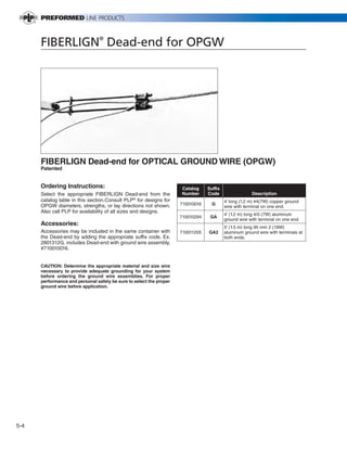 PREVIOUS        SECTION CONTENTS            SEARCH   NEXT




      FIBERLIGN® Dead-end for OPGW




      FIBERLIGN Dead-end for OPTICAL GROUND WIRE (OPGW)
      Patented


      Ordering Instructions:                                         Catalog      Suffix
      Select the appropriate FIBERLIGN Dead-end from the             Number       Code                  Description
      catalog table in this section.Consult PLP® for designs for                           4’ long (1.2 m) #4(7W) copper ground
      OPGW diameters, strengths, or lay directions not shown.        710010016      G
                                                                                           wire with terminal on one end.
      Also call PLP for availability of all sizes and designs.
                                                                                           4’ (1.2 m) long 4/0 (7W) aluminum
                                                                     710010294     GA
                                                                                           ground wire with terminal on one end.
      Accessories:
                                                                                           5’ (1.5 m) long 95 mm 2 (19W)
      Accessories may be included in the same container with         710011205    GA2      aluminum ground wire with terminals at
      the Dead-end by adding the appropriate suffix code. Ex.                              both ends.
      2801312G, includes Dead-end with ground wire assembly,
      #710010016.


      CAUTION: Determine the appropriate material and size wire
      necessary to provide adequate grounding for your system
      before ordering the ground wire assemblies. For proper
      performance and personal safety be sure to select the proper
      ground wire before application.




5-4
 