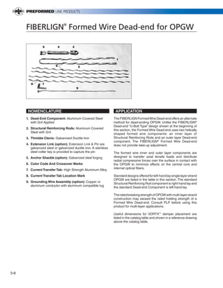 PREVIOUS        SECTION CONTENTS          SEARCH    NEXT




      FIBERLIGN® Formed Wire Dead-end for OPGW

                 5          4          3



                                                                      1

                           6               2




         8       7
                                           9




       NOMENCLATURE                                                  APPLICATION
      1. Dead-End Component: Aluminum Covered Steel                 The FIBERLIGN Formed Wire Dead-end offers an alternate
         with Grit Applied                                          method for dead-ending OPGW. Unlike the FIBERLIGN®
                                                                    Dead-end “U-Bolt Type” design shown at the beginning of
      2. Structural Reinforcing Rods: Aluminum Covered
                                                                    this section, the Formed Wire Dead-end uses two helically
         Steel with Grit
                                                                    shaped formed wire components: an inner layer of
      3. Thimble Clevis: Galvanized Ductile Iron                    Structural Reinforcing Rods and an outer layer Dead-end
                                                                    component. The FIBERLIGN® Formed Wire Dead-end
      4. Extension Link (option): Extension Link & Pin are          does not provide take-up adjustment.
         galvanized steel or galvanized ductile iron. A stainless
         steel cotter key is provided to capture the pin            The formed wire inner and outer layer components are
      5. Anchor Shackle (option): Galvanized steel forging          designed to transfer axial tensile loads and distribute
                                                                    radial compressive forces over the surface in contact with
      6. Color Code And Crossover Marks                             the OPGW to minimize effects on the central core and
      7. Current Transfer Tab: High Strength Aluminum Alloy         internal optical fibers.

      8. Current Transfer Tab Location Mark                         Standard designs offered for left-hand lay single layer strand
                                                                    OPGW are listed in the table in this section. The standard
      9. Grounding Wire Assembly (option): Copper or
                                                                    Structural Reinforcing Rod component is right-hand lay and
         aluminum conductor with aluminum compatible lug
                                                                    the standard Dead-end Component is left-hand lay.

                                                                    The rated breaking strength of OPGW with multi-layer strand
                                                                    construction may exceed the rated holding strength of a
                                                                    Formed Wire Dead-end. Consult PLP before using this
                                                                    product for multi-layer applications.

                                                                    Useful dimensions for VORTX™ damper placement are
                                                                    listed in the catalog table and shown in a reference drawing
                                                                    above the catalog table.




5-6
 