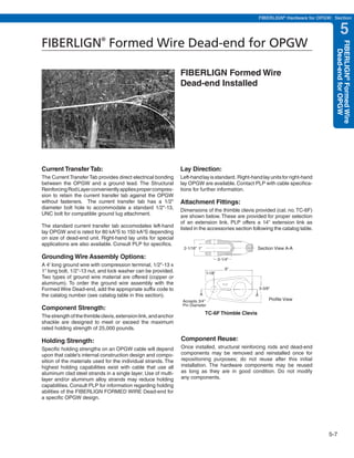 PREVIOUS         SECTION CONTENTS             SEARCH    NEXT

                                                                                                            FIBERLIGN® Hardware for OPGW: Section


                                                                                                                                                 5
FIBERLIGN Formed Wire Dead-end for OPGW
                            ®




                                                                                                                                           FIBERLIGN® Formed Wire
                                                                                                                                             Dead-end for OPGW
                                                                 FIBERLIGN Formed Wire
                                                                 Dead-end Installed




Current Transfer Tab:                                            Lay Direction:
The Current Transfer Tab provides direct electrical bonding      Left-hand lay is standard. Right-hand lay units for right-hand
between the OPGW and a ground lead. The Structural               lay OPGW are available. Contact PLP with cable specifica-
Reinforcing Rod Layer conveniently applies proper compres-       tions for further information.
sion to retain the current transfer tab against the OPGW
without fasteners. The current transfer tab has a 1/2"           Attachment Fittings:
diameter bolt hole to accommodate a standard 1/2"-13,            Dimensions of the thimble clevis provided (cat. no. TC-6F)
UNC bolt for compatible ground lug attachment.                   are shown below. These are provided for proper selection
                                                                 of an extension link. PLP offers a 14" extension link as
The standard current transfer tab accomodates left-hand          listed in the accessories section following the catalog table.
lay OPGW and is rated for 80 kA2S to 150 kA2S depending
on size of dead-end unit. Right-hand lay units for special
applications are also available. Consult PLP for specifics.
                                                                  2-1/16" 1"                            Section View A-A
Grounding Wire Assembly Options:                                                          2-1/4"
A 4' long ground wire with compression terminal, 1/2"-13 x
                                                                                              6"
1" long bolt, 1/2"-13 nut, and lock washer can be provided.                      1-1/8"
Two types of ground wire material are offered (copper or
aluminum). To order the ground wire assembly with the
Formed Wire Dead-end, add the appropriate suffix code to                                                    3-3/8"
the catalog number (see catalog table in this section).                   A                             A
                                                                  Accepts 3/4"                                   Profile View
                                                                  Pin Diameter
Component Strength:
                                                                               TC-6F Thimble Clevis
The strength of the thimble clevis, extension link, and anchor
shackle are designed to meet or exceed the maximum
rated holding strength of 25,000 pounds.

Holding Strength:                                                Component Reuse:
Specific holding strengths on an OPGW cable will depend          Once installed, structural reinforcing rods and dead-end
upon that cable's internal construction design and compo-        components may be removed and reinstalled once for
sition of the materials used for the individual strands. The     repositioning purposes; do not reuse after this initial
highest holding capabilities exist with cable that use all       installation. The hardware components may be reused
aluminum clad steel strands in a single layer. Use of multi-     as long as they are in good condition. Do not modify
layer and/or aluminum alloy strands may reduce holding           any components.
capabilities. Consult PLP for information regarding holding
abilities of the FIBERLIGN FORMED WIRE Dead-end for
a specific OPGW design.




                                                                                                                                         5-7
 