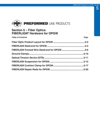 PREVIOUS     SECTION CONTENTS      SEARCH       NEXT

                                                                                  FIBERLIGN® Hardware for OPGW: Section


                                                                                                                  5



Section 5 – Fiber Optics:
FIBERLIGN® Hardware for OPGW
Table of Contents                                                                                Page

Fiber Optic Product Layout for OPGW ..................................................5-2
FIBERLIGN Dead-end for OPGW............................................................5-3
FIBERLIGN Formed Wire Dead-end for OPGW.....................................5-6
Ground Clamps......................................................................................5-10
Optical Tension Device (OTD) ..............................................................5-11
FIBERLIGN Suspension for OPGW......................................................5-12
FIBERLIGN Cushion Clamp for OPGW................................................5-17
FIBERLIGN Repair Rods for OPGW .....................................................5-20
 