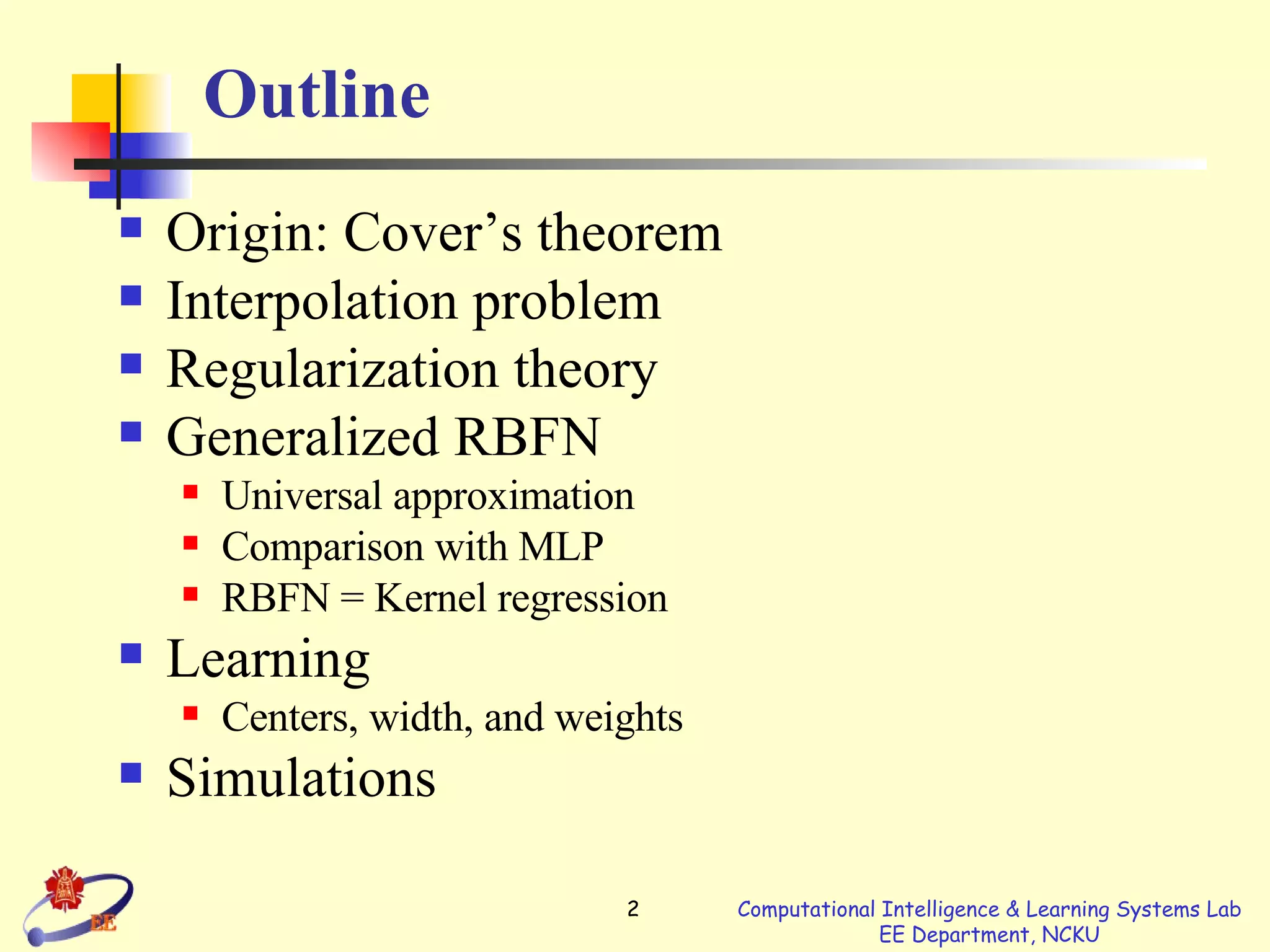 Outline Origin: Cover’s theorem Interpolation problem Regularization theory Generalized RBFN Universal approximation Comparison with MLP RBFN = Kernel regression Learning  Centers, width, and weights Simulations 