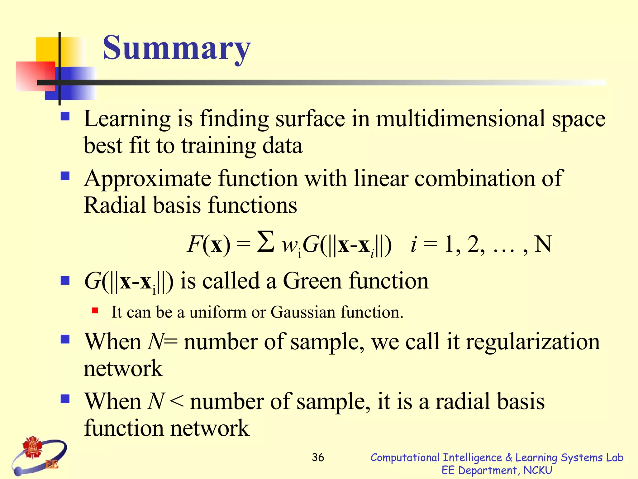 Summary Learning is finding surface in multidimensional space best fit to training data Approximate function with linear combination of Radial basis functions  F ( x ) =     w i G (|| x - x i ||)  i  = 1, 2, … , N G (|| x - x i ||) is called a Green function It can be  a  uniform or Gaussian function . When  N = number of sample, we call it regularization network When  N  < number of sample, it is a radial   basis function network 