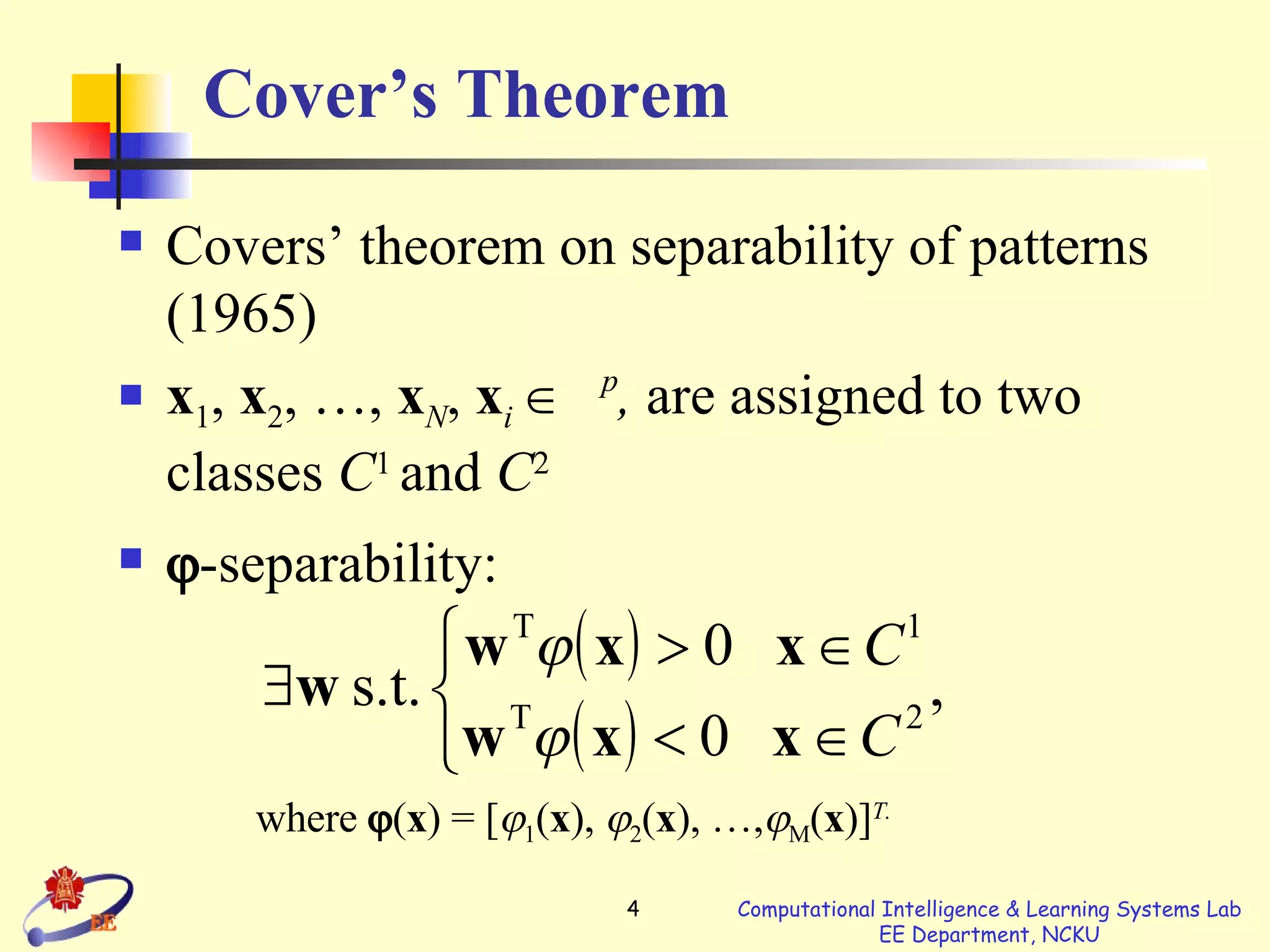 Cover’s Theorem Covers’ theorem on separability of patterns (1965) x 1 ,  x 2 , …,  x N ,   x i      p ,  are   assigned to two classes  C 1   and  C 2  -separability: where    ( x ) = [  1 ( x ),   2 ( x ), …,  M ( x )] T.   