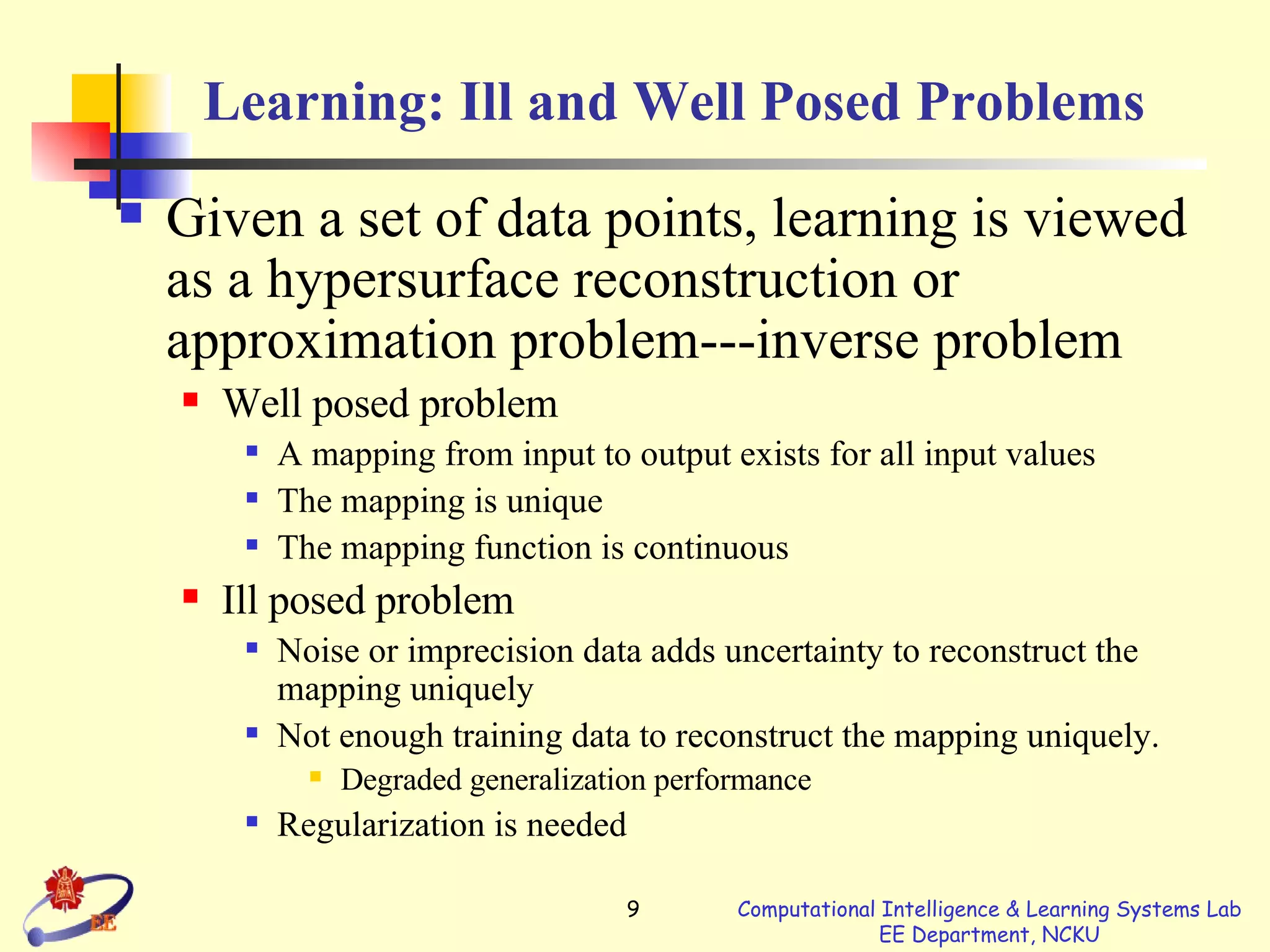 Learning: Ill and Well Posed Problems Given a set of data points, learning is viewed as a hypersurface reconstruction or approximation problem---inverse problem Well posed problem A mapping from input to output exists for all input values The mapping is unique The mapping function is continuous Ill posed problem Noise or imprecision data adds uncertainty to reconstruct the mapping uniquely Not enough training data to reconstruct the mapping uniquely. Degraded generalization performance Regularization is needed 