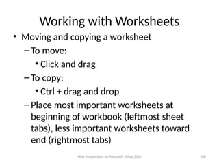 Working with Worksheets
• Moving and copying a worksheet
–To move:
• Click and drag
–To copy:
• Ctrl + drag and drop
–Place most important worksheets at
beginning of workbook (leftmost sheet
tabs), less important worksheets toward
end (rightmost tabs)
New Perspectives on Microsoft Office 2010 100
 