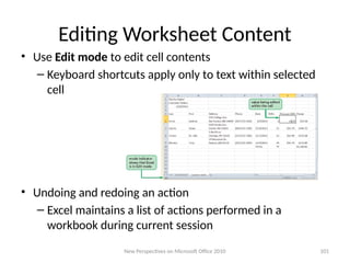 Editing Worksheet Content
• Use Edit mode to edit cell contents
– Keyboard shortcuts apply only to text within selected
cell
• Undoing and redoing an action
– Excel maintains a list of actions performed in a
workbook during current session
New Perspectives on Microsoft Office 2010 101
 