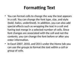 Formatting Text
• You can format cells to change the way the text appears
in a cell. You can change the font type, size, and style
(bold, italics, underlined). In addition, you can also add
special effects such as wrapping the text in a cell and
having text merge in a selected number of cells. Since
font changes are associated with the cell and not the
contents, you can change the font before or after you
enter information.
• In Excel 2007, 2010, and 2011 under the Home tab you
can use the groups to format the text within a cell or
group of cells.
 