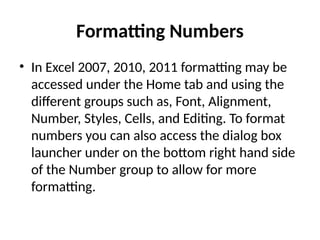 Formatting Numbers
• In Excel 2007, 2010, 2011 formatting may be
accessed under the Home tab and using the
different groups such as, Font, Alignment,
Number, Styles, Cells, and Editing. To format
numbers you can also access the dialog box
launcher under on the bottom right hand side
of the Number group to allow for more
formatting.
 