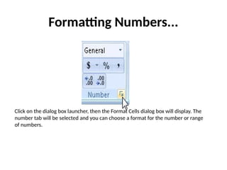 Formatting Numbers...
Click on the dialog box launcher, then the Format Cells dialog box will display. The
number tab will be selected and you can choose a format for the number or range
of numbers.
 